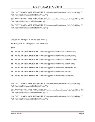 Restore RMAN to New Host
Osama Mustafa Page 5
SQL "ALTER DATABASE RENAME FILE ''/u03/app/oracle/oradata/orcl/redo/redo01.log'' TO
''/u01/app/oracle/oradata/orcl/redo/redo01.log'' ";
SQL "ALTER DATABASE RENAME FILE ''/u03/app/oracle/oradata/orcl/redo/redo02.log'' TO
''/u01/app/oracle/oradata/orcl/redo/redo02.log'' ";
SQL "ALTER DATABASE RENAME FILE ''/u03/app/oracle/oradata/orcl/redo/redo03.log'' TO
''/u01/app/oracle/oradata/orcl/redo/redo03.log'' ";
Are you still having SCN that we see it above :)
Ok Now you RMAN Script will looks like below
RUN {
SET NEWNAME FOR DATAFILE 1 TO '/u01/app/oracle/oradata/orcl/system01.dbf';
SET NEWNAME FOR DATAFILE 2 TO '/u01/app/oracle/oradata/orcl/sysaux01.dbf';
SET NEWNAME FOR DATAFILE 3 TO '/u01/app/oracle/oradata/orcl/undotbs01.dbf';
SET NEWNAME FOR DATAFILE 4 TO '/u01/app/oracle/oradata/orcl/users01.dbf';
SET NEWNAME FOR DATAFILE 5 TO '/u01/app/oracle/oradata/orcl/example01.dbf';
SET NEWNAME FOR DATAFILE 6 TO '/u01/app/oracle/oradata/orcl/test.dbf';
SET NEWNAME FOR DATAFILE 7 TO '/u01/app/oracle/oradata/orcl/dbfs01.dbf';
SQL "ALTER DATABASE RENAME FILE ''/u03/app/oracle/oradata/orcl/redo/redo01.log'' TO
''/u01/app/oracle/oradata/orcl/redo/redo01.log'' ";
SQL "ALTER DATABASE RENAME FILE ''/u03/app/oracle/oradata/orcl/redo/redo02.log'' TO
''/u01/app/oracle/oradata/orcl/redo/redo02.log'' ";
SQL "ALTER DATABASE RENAME FILE ''/u03/app/oracle/oradata/orcl/redo/redo03.log'' TO
''/u01/app/oracle/oradata/orcl/redo/redo03.log'' ";
 