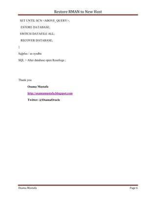 Restore RMAN to New Host
Osama Mustafa Page 6
SET UNTIL SCN <ABOVE_QUERY>;
ESTORE DATABASE;
SWITCH DATAFILE ALL;
RECOVER DATABASE;
}
Sqlplus / as sysdba
SQL > Alter database open Resetlogs ;
Thank you
Osama Mustafa
http://osamamustafa.blogspot.com
Twitter: @OsamaOracle
 
