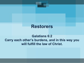 Restorers 
Galatians 6:2 
Carry each other’s burdens, and in this way you 
will fulfill the law of Christ. 
 