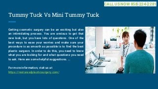 Tummy Tuck Vs Mini Tummy Tuck
Getting cosmetic surgery can be an exciting but also
an intimidating process. You are anxious to get that
new look, but you have lots of questions. One of the
best ways to ease your worries and make sure your
procedure is as smooth as possible is to find the best
plastic surgeon. In order to do this, you need to know
what you are looking for and what questions you need
to ask. Here are some helpful suggestions. ...
For more information, visit us at
https://restoresdplasticsurgery.com/
CALL US NOW 858-224-2281
 