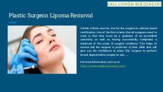 Plastic Surgeon Lipoma Removal
Certain criteria must be met for the surgeon to achieve board
certification. One of the first criteria that all surgeons need to
meet is that they must be a graduate of an accredited
university as well as having successfully completed a
minimum of five years of surgical residency. This helps to
ensure that the surgeon is proficient in their skills that will
give you the confidence to allow this surgeon to perform
breast augmentation surgery on you. ...
For more information, visit us at
https://restoresdplasticsurgery.com/
CALL US NOW 858-224-2281
 