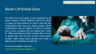 Breast Lift Keloid Scars
The board was set in place to set a standard for all
plastic surgeons. Plastic surgeons need to be skilled
in surgery as well as plastics in order to deal with any
complications that may arise during surgery. While
complications may not happen to often it is always
wise to have a surgeon that can handle them if they
do. When selecting your plastic surgeon there is more
to wonder than just the fact of them being board-
certified. While being board-certified does instill a
higher level of confidence consider all... ...
For more information, visit us at
https://restoresdplasticsurgery.com/
CALL US NOW 858-224-2281
 
