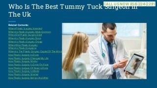Who Is The Best Tummy Tuck Surgeon In
The Uk
Related Contents:
Where Plastic Surgery Invented
Where Is Plastic Surgery Most Common
Where Did Plastic Surgery Start
Where Is Plastic Surgery Done
Where Is Plastic Surgery Cheap
Where Was Plastic Surgery
Where Is Plastic Surgeons
Where Is The Plastic Surgery Capital Of The World
How Plastic Surgery Is Done
How Plastic Surgery Changed My Life
How Plastic Surgery Works
How Plastic Surgery Is Done On Face
How Plastic Surgery Of Nose Is Done
How Plastic Surgery Is Made
How Plastic Surgery Started
How Plastic Surgery Before And After
CALL US NOW 858-224-2281
 