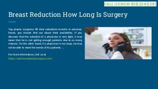Breast Reduction How Long Is Surgery
Top plastic surgeons fill their schedules months in advance,
hence, you should find out about their availability. If you
discover that the schedule of a physician is very light, it may
mean that he is not getting enough patients due to so many
reasons. On the other hand, if a physician is too busy, he may
not be able to meet the needs of his patients. ...
For more information, visit us at
https://restoresdplasticsurgery.com/
CALL US NOW 858-224-2281
 