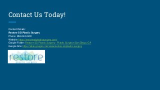 Contact Us Today!
Contact Details:
Restore SD Plastic Surgery
Phone: 858-224-2281
Website: https://restoresdplasticsurgery.com/
Google Folder: Restore SD Plastic Surgery - Plastic Surgeon San Diego, CA
Google Site: https://sites.google.com/view/restore-sd-plastic-surgery
 
