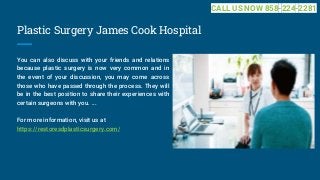 Plastic Surgery James Cook Hospital
You can also discuss with your friends and relations
because plastic surgery is now very common and in
the event of your discussion, you may come across
those who have passed through the process. They will
be in the best position to share their experiences with
certain surgeons with you. ...
For more information, visit us at
https://restoresdplasticsurgery.com/
CALL US NOW 858-224-2281
 