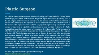Plastic Surgeon
Dr. Katerina Gallus proudly served in the Navy for twenty years but fulfilled her life-long dream
of creating a practice that centers around the patient experience in 2017. By offering state of
the art surgical and non-invasive techniques in the relaxed and aesthetic environment of
Restore SD Plastic Surgery she is pleased to deliver exceptional results and customer service to
her patients. She is joined by Dr. Gretchen C. Taylor, another proud Navy veteran with over a
decade of experience in injectables and non-invasive laser and light treatments. Dr. Taylor
enjoys bringing out the natural beauty of her patients. Dr. Gallus and Dr. Taylor are excited to
offer their vision and expertise to the greater San Diego and Orange County areas. The surgeons
at Restore SD Plastic Surgery each have over a decade of experience with cosmetic and
reconstructive surgery. Dr. Gallus is an active member of the American Society of Plastic
Surgeons, the American Society for Aesthetic Plastic Surgery and the California Society of
Plastic Surgeons. In addition to being fully credentialed, we take the time to listen to your goals
and partner with you to develop the best and safest surgical plan that will optimize your results
and leave you looking and feeling your best. The team at Restore SD Plastic Surgery loves to
connect with our patients. We understand the importance and personal choice in selecting a
Plastic Surgery practice. Join us on a lifelong journey of health, wellness, and beauty!
For more important information, please visit us today at
https://restoresdplasticsurgery.com/
 