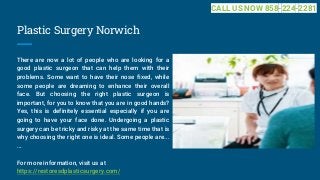Plastic Surgery Norwich
There are now a lot of people who are looking for a
good plastic surgeon that can help them with their
problems. Some want to have their nose fixed, while
some people are dreaming to enhance their overall
face. But choosing the right plastic surgeon is
important, for you to know that you are in good hands?
Yes, this is definitely essential especially if you are
going to have your face done. Undergoing a plastic
surgery can be tricky and risky at the same time that is
why choosing the right one is ideal. Some people are...
...
For more information, visit us at
https://restoresdplasticsurgery.com/
CALL US NOW 858-224-2281
 