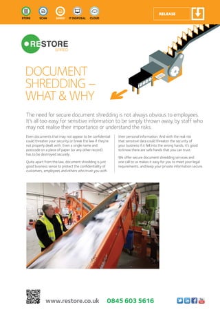 DOCUMENT
SHREDDING–
WHAT&WHY
The need for secure document shredding is not always obvious to employees.
It’s all too easy for sensitive information to be simply thrown away by staff who
may not realise their importance or understand the risks.
Even documents that may not appear to be confidential
could threaten your security or break the law if they’re
not properly dealt with. Even a single name and
postcode on a piece of paper (or any other record)
has to be destroyed securely.
Quite apart from the law, document shredding is just
good business sense to protect the confidentiality of
customers, employees and others who trust you with
their personal information. And with the real risk
that sensitive data could threaten the security of
your business if it fell into the wrong hands, it’s good
to know there are safe hands that you can trust.
We offer secure document shredding services and
one call to us makes it easy for you to meet your legal
requirements, and keep your private information secure.
www.restore.co.uk 0845 603 5616
 