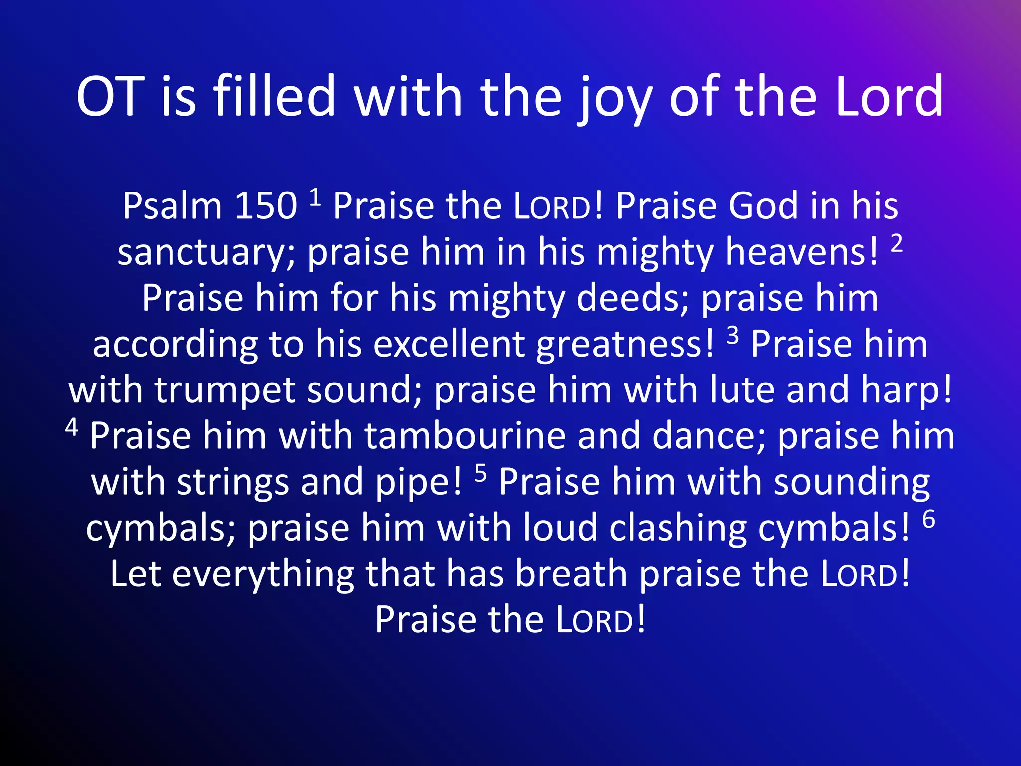 OT is filled with the joy of the Lord
Psalm 150 1 Praise the LORD! Praise God in his
sanctuary; praise him in his mighty heavens! 2
Praise him for his mighty deeds; praise him
according to his excellent greatness! 3 Praise him
with trumpet sound; praise him with lute and harp!
4 Praise him with tambourine and dance; praise him
with strings and pipe! 5 Praise him with sounding
cymbals; praise him with loud clashing cymbals! 6
Let everything that has breath praise the LORD!
Praise the LORD!
 