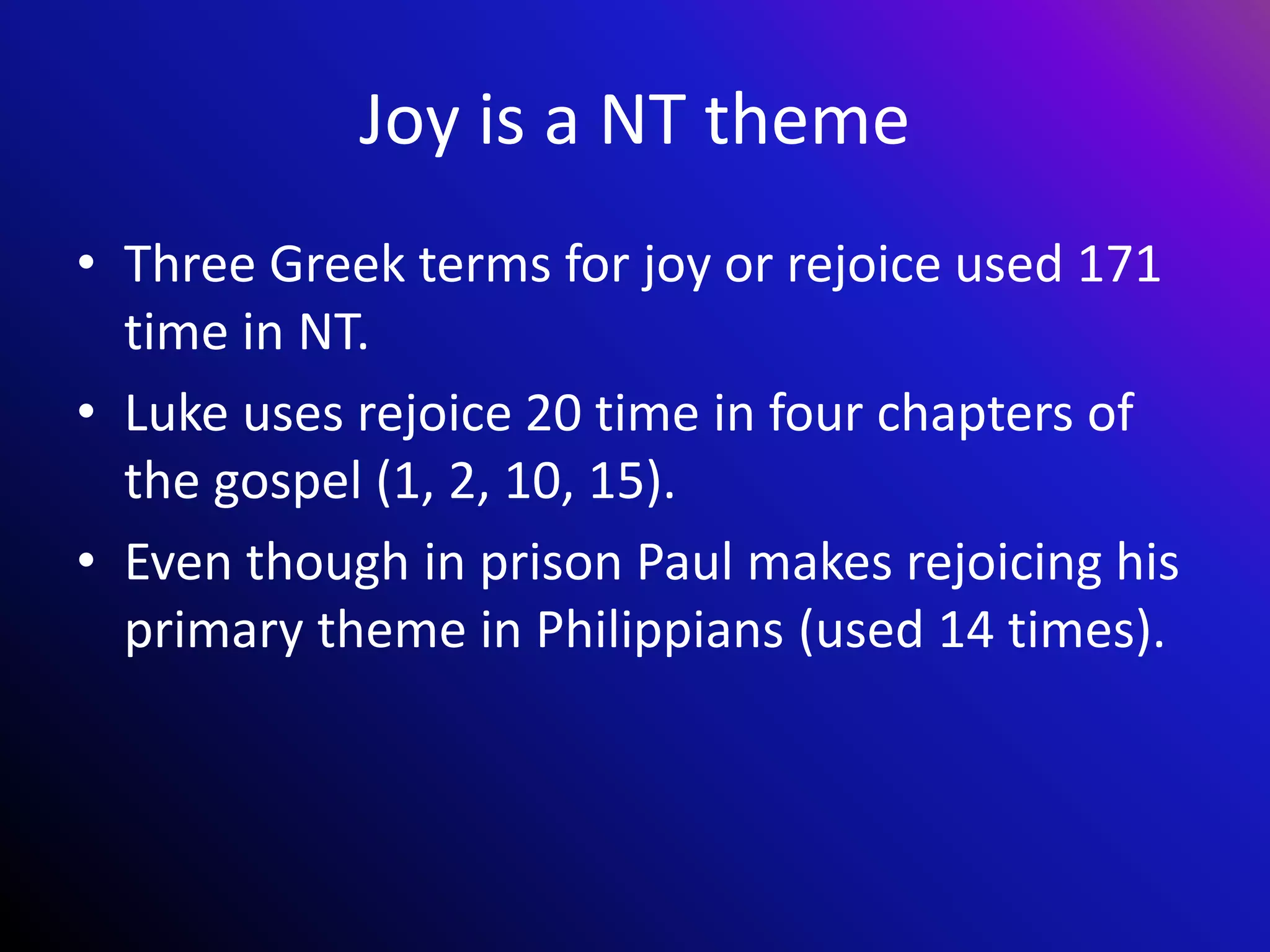 Joy is a NT theme
• Three Greek terms for joy or rejoice used 171
time in NT.
• Luke uses rejoice 20 time in four chapters of
the gospel (1, 2, 10, 15).
• Even though in prison Paul makes rejoicing his
primary theme in Philippians (used 14 times).
 