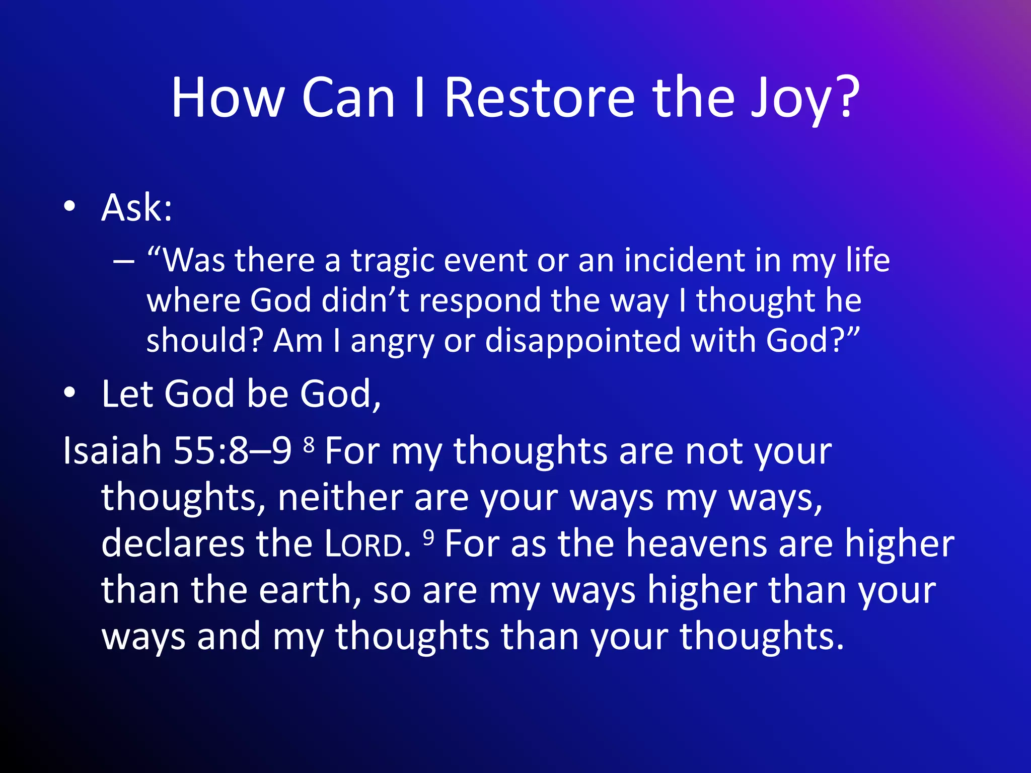 How Can I Restore the Joy?
• Ask:
– “Was there a tragic event or an incident in my life
where God didn’t respond the way I thought he
should? Am I angry or disappointed with God?”
• Let God be God,
Isaiah 55:8–9 8 For my thoughts are not your
thoughts, neither are your ways my ways,
declares the LORD. 9 For as the heavens are higher
than the earth, so are my ways higher than your
ways and my thoughts than your thoughts.
 