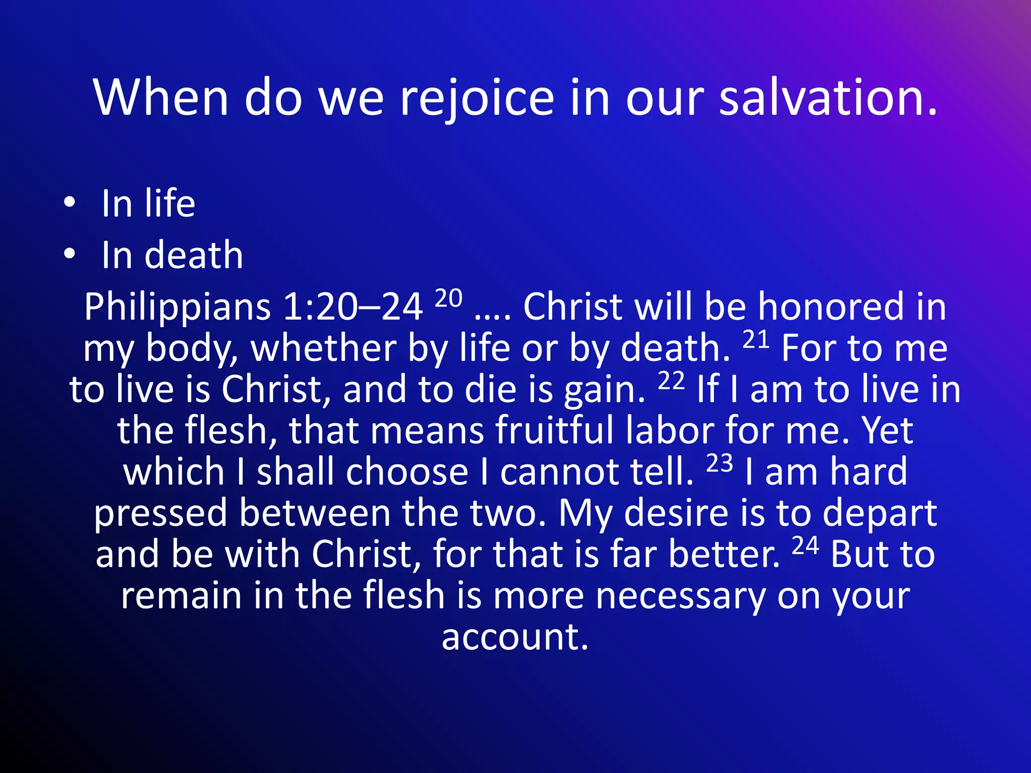 When do we rejoice in our salvation.
• In life
• In death
Philippians 1:20–24 20 …. Christ will be honored in
my body, whether by life or by death. 21 For to me
to live is Christ, and to die is gain. 22 If I am to live in
the flesh, that means fruitful labor for me. Yet
which I shall choose I cannot tell. 23 I am hard
pressed between the two. My desire is to depart
and be with Christ, for that is far better. 24 But to
remain in the flesh is more necessary on your
account.
 