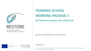 COST is supported by
The EU Framework Programme
Horizon 2020
This presentation is based upon work from COST Action RESTORE CA16114, supported by COST (European
Cooperation in Science and Technology).
RESTORATIVE BUILDING AND OPERATION
TRAINING SCHOOL
WORKING PACKAGE 3
giulia.peretti@wernersobek.com
14/02/19
 