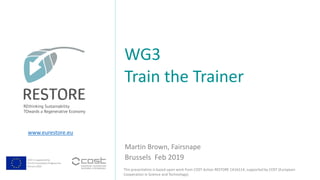 COST is supported by
The EU Framework Programme
Horizon 2020
This presentation is based upon work from COST Action RESTORE CA16114, supported by COST (European
Cooperation in Science and Technology).
www.eurestore.eu
Martin Brown, Fairsnape
WG3
Train the Trainer
Brussels Feb 2019
 