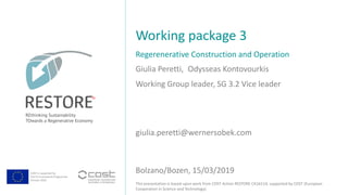 COST is supported by
The EU Framework Programme
Horizon 2020
This presentation is based upon work from COST Action RESTORE CA16114, supported by COST (European
Cooperation in Science and Technology).
Giulia Peretti, Odysseas Kontovourkis
Regerenerative Construction and Operation
Working package 3
Bolzano/Bozen, 15/03/2019
Working Group leader, SG 3.2 Vice leader
giulia.peretti@wernersobek.com
Ja
 