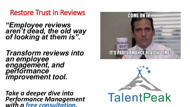 Restore Trust in Reviews
“Employee reviews
aren’t dead, the old way
of looking at them is”.
Transform reviews into
an employee
engagement, and
performance
improvement tool.
Take a deeper dive into
Performance Management
 