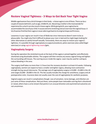Restore Vaginal Tightness - 3 Ways to Get Back Your Tight Vagina
Middle-aged women face a lot of changes in their body -- a loose vagina is one of these. There can be a
couple of reasons behind it, such as age, childbirth, etc. Becoming a mother is the most wonderful
experience for us but it can also result in loose vagina. While giving birth, your vagina has to
accommodate the size of your child. It causes extreme stretching and can even tear the vaginal tissue. A
lot of women find that their vagina is never able to get back to its original shape and firmness.

Looseness in your vagina can result in loss of libido too since intercourse doesn't seem to be as
pleasurable. You might also find it difficult to please your man in bed and he might begin looking for
other alternatives to satisfy himself sexually. Fortunately, there are ways to restore your vagina's
tightness. It is possible through vaginoplasty (a surgical procedure), pelvic exercises (also called Kegel
exercises) or using vaginal tightening creams/gels.

Vaginoplasty Surgery
During the operation the stretched muscle at the back of the vagina is joined together and effectively
shortened using dissolvable stitches. The surgeon will then remove any excess vaginal lining and tighten
the surrounding soft tissues. The scarring occurs inside the vagina. Laser may be used for cutting to
reduce bleeding in the area.

The surgery itself takes no more than 1-2 hours but the recovery duration is at least 4-6 weeks. Following
vaginoplasty, women can expect to have a smaller and tighter vagina, allowing more contraction
strength during sexual intercourse. The average cost of vaginoplasty surgery is £3,000 - £5,000 in the UK
and ranges $5,000 - $9,000 in the US. This fee usually includes the charge for anesthesia, surgery and all
postoperative visits. Insurance does not usually cover the cost of vaginoplasty for aesthetic purposes.

Vaginal surgery can result in complications though. Loss of sensation, nerve damage, and infection are
just some of these complications. Not just these, some people have noticeable scarring that is discolored
or raised, others have a urine stream that points in an unusual direction and asymmetrical outcomes are
not uncommon.




                                    www.HealthyVaginas.com
 