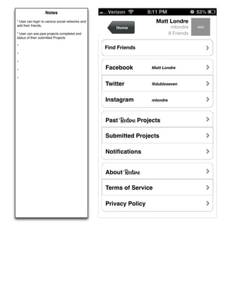 Notes
* User can login to various social networks and                      Matt Londre
add their friends.
                                                      Home                    mlondre    IMG
* User can see past projects completed and                                   8 Friends
status of their submitted Projects

*
                                                  Find Friends
*

*

*
                                                  Facebook         Matt Londre

*
                                                  Twitter          @dubloseven



                                                  Instagram        mlondre




                                                  Past Restore Projects

                                                  Submitted Projects

                                                  Notiﬁcations


                                                  About Restore

                                                  Terms of Service

                                                  Privacy Policy
 