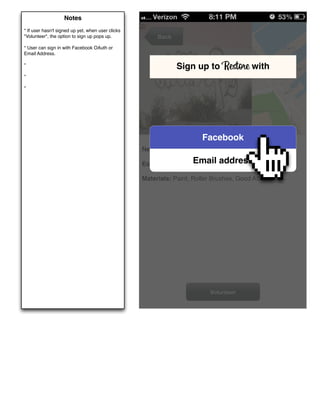 Notes
* If user hasn't signed up yet, when user clicks
"Volunteer", the option to sign up pops up.             Back
* User can sign in with Facebook OAuth or
Email Address.

*
                                                               Sign up to Restore with
*

*




                                                                        Facebook
                                                   Need: Grafﬁti Clean Up

                                                   Estimated Hours:Email
                                                                   2           address
                                                   Materials: Paint, Roller Brushes, Good Attitude!




                                                                            Volunteer
 
