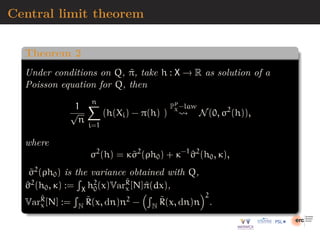 Central limit theorem
Theorem 2
Under conditions on Q, π̃, take h : X → R as solution of a
Poisson equation for Q, then
1
√
n
n
X
i=1
(h(Xi) − π(h) )
PP
χ−law
⇝ N(0, σ2
(h)),
where
σ2
(h) = κσ̃2
(ρh0) + κ−1
^
σ2
(h0, κ),
σ̃2(ρh0) is the variance obtained with Q,
^
σ2(h0, κ) :=
R
X h2
0(x)VarR̃
x[N]π̃(dx),
VarR̃
x[N] :=
R
N R̃(x, dn)n2 −
R
N R̃(x, dn)n
2
.
 