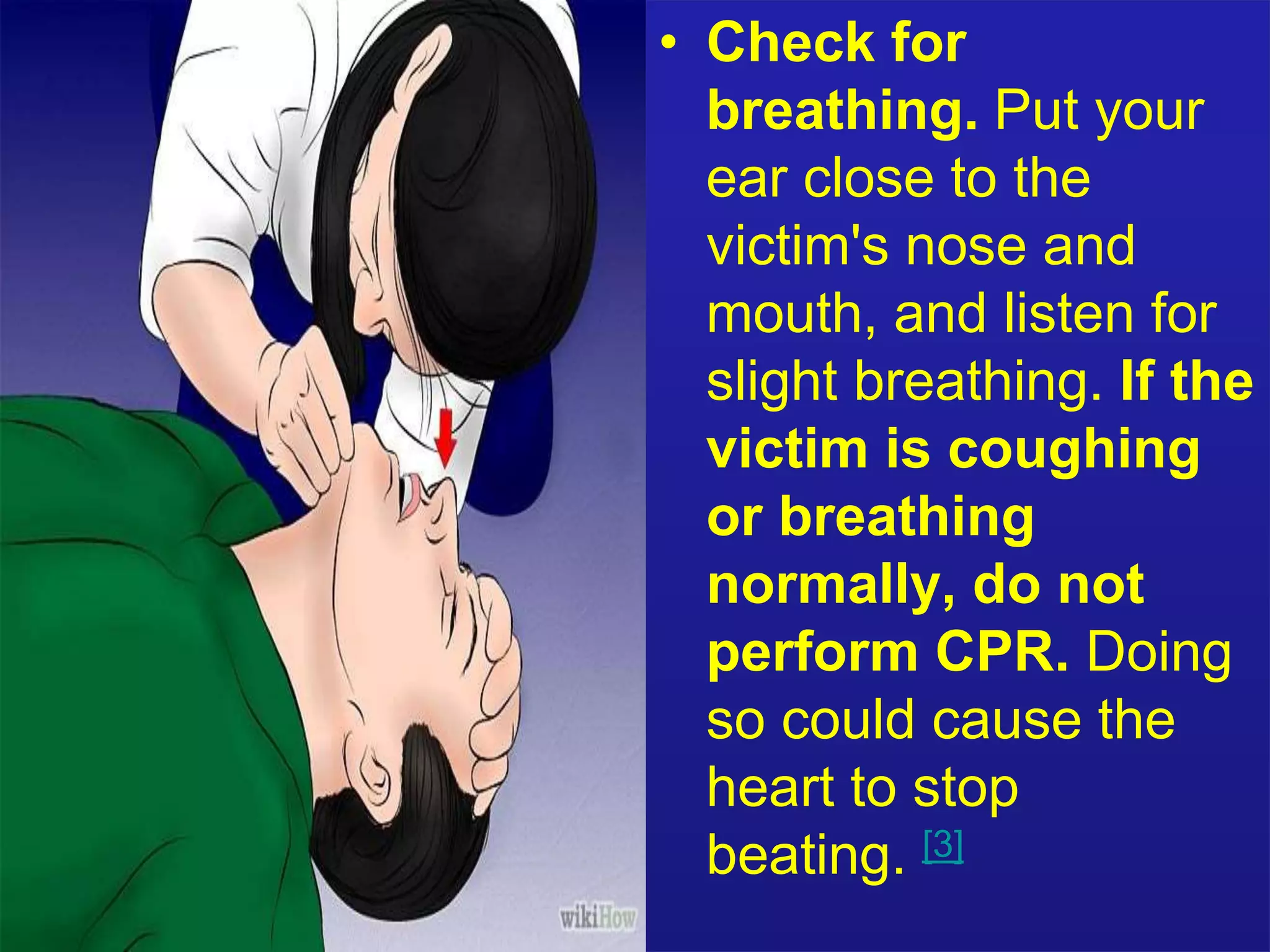 • Check for 
breathing. Put your 
ear close to the 
victim's nose and 
mouth, and listen for 
slight breathing. If the 
victim is coughing 
or breathing 
normally, do not 
perform CPR. Doing 
so could cause the 
heart to stop 
beating. [3] 
 