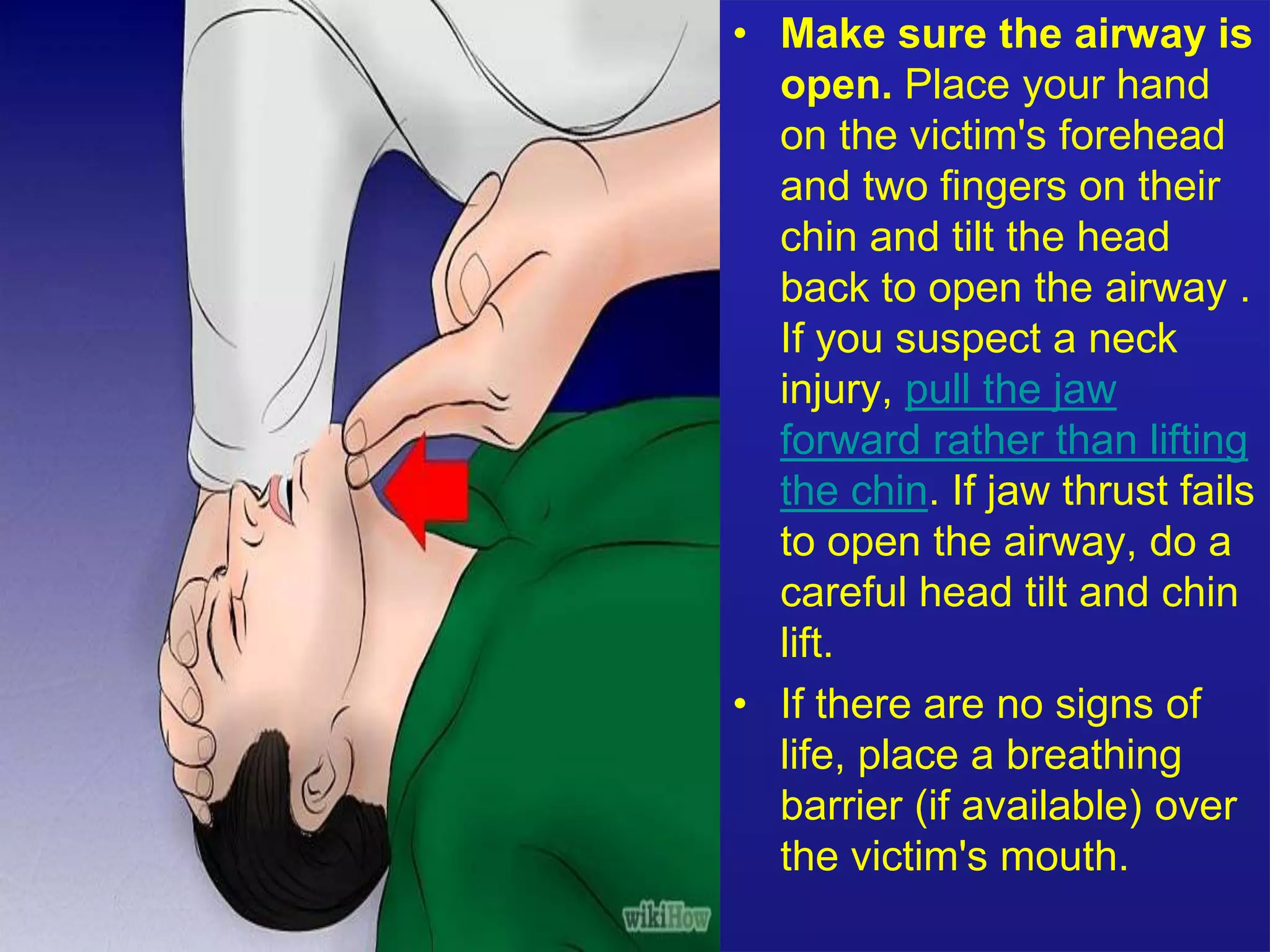 • Make sure the airway is 
open. Place your hand 
on the victim's forehead 
and two fingers on their 
chin and tilt the head 
back to open the airway . 
If you suspect a neck 
injury, pull the jaw 
forward rather than lifting 
the chin. If jaw thrust fails 
to open the airway, do a 
careful head tilt and chin 
lift. 
• If there are no signs of 
life, place a breathing 
barrier (if available) over 
the victim's mouth. 
 