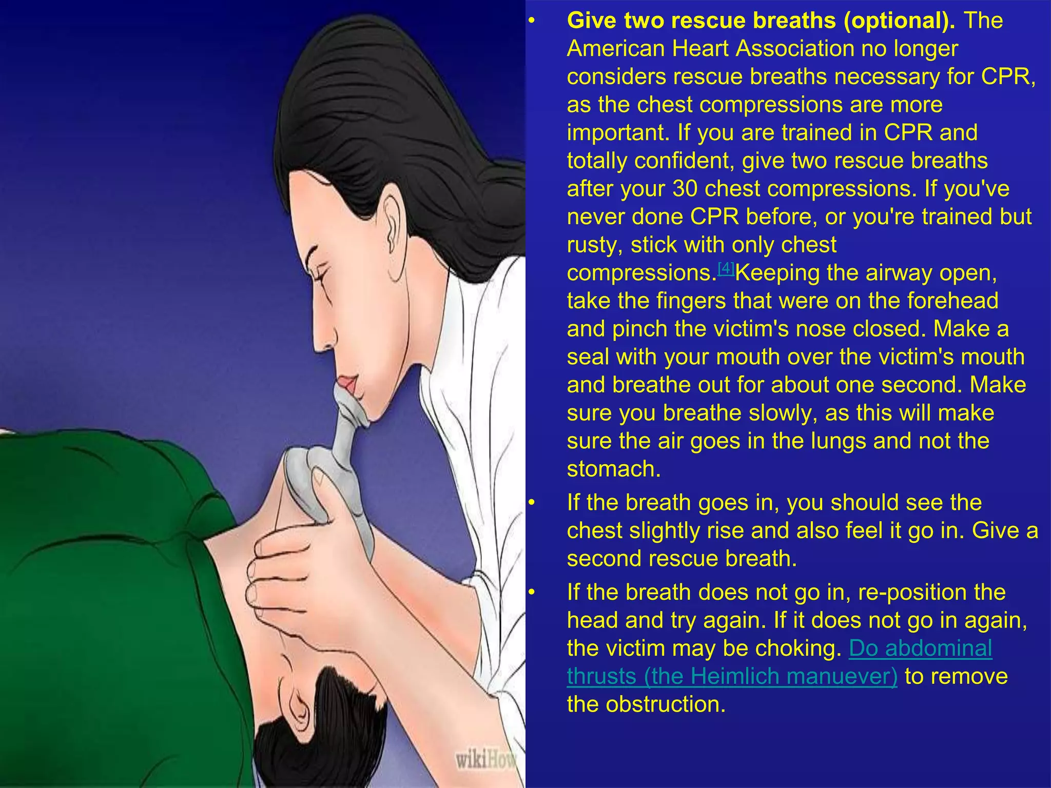 • Give two rescue breaths (optional). The 
American Heart Association no longer 
considers rescue breaths necessary for CPR, 
as the chest compressions are more 
important. If you are trained in CPR and 
totally confident, give two rescue breaths 
after your 30 chest compressions. If you've 
never done CPR before, or you're trained but 
rusty, stick with only chest 
compressions.[4]Keeping the airway open, 
take the fingers that were on the forehead 
and pinch the victim's nose closed. Make a 
seal with your mouth over the victim's mouth 
and breathe out for about one second. Make 
sure you breathe slowly, as this will make 
sure the air goes in the lungs and not the 
stomach. 
• If the breath goes in, you should see the 
chest slightly rise and also feel it go in. Give a 
second rescue breath. 
• If the breath does not go in, re-position the 
head and try again. If it does not go in again, 
the victim may be choking. Do abdominal 
thrusts (the Heimlich manuever) to remove 
the obstruction. 
 