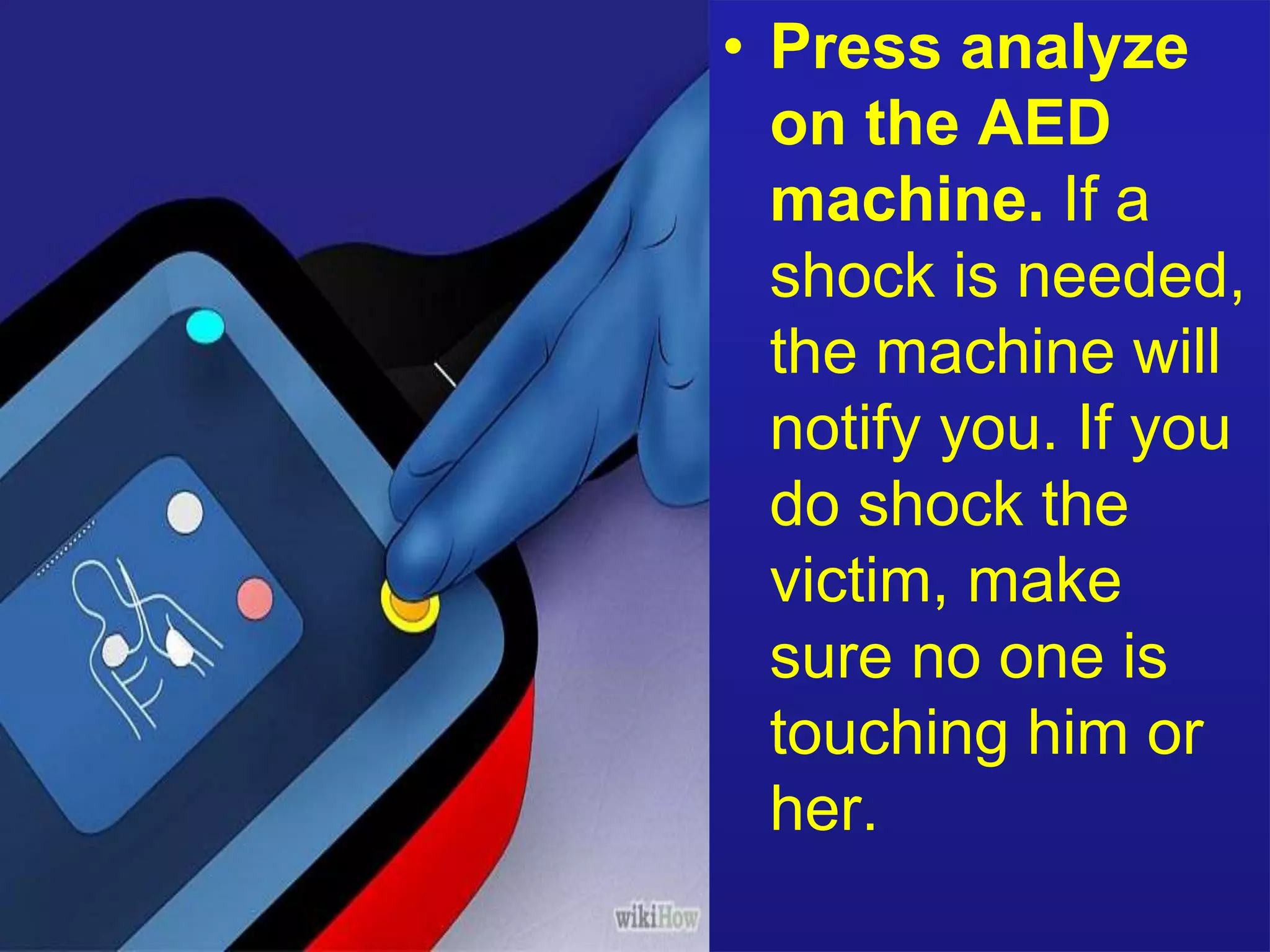• Press analyze 
on the AED 
machine. If a 
shock is needed, 
the machine will 
notify you. If you 
do shock the 
victim, make 
sure no one is 
touching him or 
her. 
 