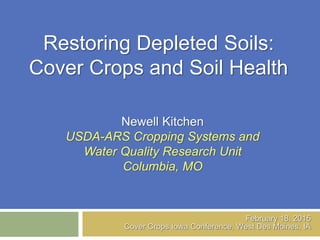 Restoring Depleted Soils:
Cover Crops and Soil Health
Newell Kitchen
USDA-ARS Cropping Systems and
Water Quality Research Unit
Columbia, MO
February 18, 2015
Cover Crops Iowa Conference, West Des Moines, IA
 