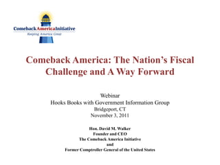Comeback America: The Nation’s Fiscal
   Challenge and A Way Forward

                       Webinar
     Hooks Books with Government Information Group
                        Bridgeport, CT
                       November 3, 2011

                     Hon. David M. Walker
                      Founder and CEO
                The Comeback America Initiative
                              and
          Former Comptroller General of the United States
 