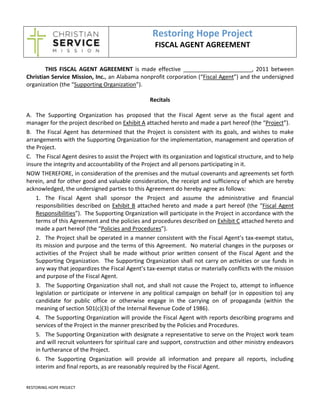 Restoring Hope Project 
                                                         FISCAL AGENT AGREEMENT 
                                       
 
        THIS  FISCAL  AGENT  AGREEMENT  is  made  effective  ______________________,  2011  between 
Christian Service Mission, Inc., an Alabama nonprofit corporation (“Fiscal Agent”) and the undersigned 
organization (the “Supporting Organization”). 
 
                                                       Recitals 
 
A. The  Supporting  Organization  has  proposed  that  the  Fiscal  Agent  serve  as  the  fiscal  agent  and 
manager for the project described on Exhibit A attached hereto and made a part hereof (the “Project”). 
B. The  Fiscal  Agent  has  determined  that  the  Project  is  consistent  with  its  goals,  and  wishes  to  make 
arrangements with the Supporting Organization for the implementation, management and operation of 
the Project. 
C. The Fiscal Agent desires to assist the Project with its organization and logistical structure, and to help 
insure the integrity and accountability of the Project and all persons participating in it. 
NOW THEREFORE, in consideration of the premises and the mutual covenants and agreements set forth 
herein, and for other good and valuable consideration, the receipt and sufficiency of which are hereby 
acknowledged, the undersigned parties to this Agreement do hereby agree as follows: 
    1. The  Fiscal  Agent  shall  sponsor  the  Project  and  assume  the  administrative  and  financial 
    responsibilities  described  on  Exhibit  B  attached  hereto  and  made  a  part  hereof  (the  “Fiscal  Agent 
    Responsibilities”).  The Supporting Organization will participate in the Project in accordance with the 
    terms of this Agreement and the policies and procedures described on Exhibit C attached hereto and 
    made a part hereof (the “Policies and Procedures”). 
    2. The Project shall be operated in a manner consistent with the Fiscal Agent’s tax‐exempt status, 
    its mission and purpose and the terms of this Agreement.  No material changes in the purposes or 
    activities  of  the  Project  shall  be  made  without  prior  written  consent  of  the  Fiscal  Agent  and  the 
    Supporting  Organization.    The  Supporting  Organization  shall  not  carry  on  activities  or  use  funds  in 
    any way that jeopardizes the Fiscal Agent’s tax‐exempt status or materially conflicts with the mission 
    and purpose of the Fiscal Agent. 
    3. The Supporting Organization shall not, and shall not cause the Project to, attempt to influence 
    legislation  or  participate  or  intervene  in  any  political  campaign  on  behalf  (or  in  opposition  to)  any 
    candidate  for  public  office  or  otherwise  engage  in  the  carrying  on  of  propaganda  (within  the 
    meaning of section 501(c)(3) of the Internal Revenue Code of 1986). 
    4. The Supporting Organization will provide the Fiscal Agent with reports describing programs and 
    services of the Project in the manner prescribed by the Policies and Procedures. 
    5. The Supporting Organization with designate a representative to serve on the Project work team 
    and will recruit volunteers for spiritual care and support, construction and other ministry endeavors 
    in furtherance of the Project. 
    6. The  Supporting  Organization  will  provide  all  information  and  prepare  all  reports,  including 
    interim and final reports, as are reasonably required by the Fiscal Agent. 


RESTORING HOPE PROJECT  
 
 