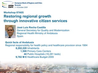 Workshop 07A05
Restoring regional growth
through innovative citizen services
           José Luis Rocha Castilla
           General Secretary for Quality and Modernization
           Regional Health Ministry of Andalusia
           Spain

 Quick facts of Andalusia
 Regional responsibility for health policy and healthcare provision since 1984
          8,202,220 Inhabitants
              1,500 Primary Care Centers
                 44 Public Hospitals (16,281 beds)
          9,782 M € Healthcare Budget 2009
 