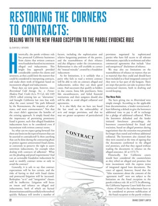 22 ORANGE COUNTY LAWYER
RESTORING THE CORNERS
TO CONTRACTS:DEALING WITH THE NEW FRAUD EXCEPTION TO THE PAROLE EVIDENCE RULE
by DAVID J. MYERS
H
istorically, the parole evidence rule
has protected California businesses
from claims that written contracts
werefraudulentbasedoninconsistent
alleged oral inducements. This
bright line approach provided
considerable comfort for clients and
attorneys, as they could limit the matters that
could be considered in interpreting contracts,
and make short work of litigation based on
inconsistent alleged oral inducements.
Those days are now gone, however, since
Riverisland Cold Storage, Inc. v. Fresno-
Madera Prod. Credit Ass’n, 55 Cal. 4th 1169
(2013) called existing law an “aberration,”
and brought California law into line with
what the court termed “the path followed
by the Restatements, the majority of other
states, and most commentators.” Not that
the court didn’t appreciate the benefits of
the existing approach. It simply found that
the importance of preventing promissory
fraud is greater, such that alleged fraudulent
inducements have to be considered even if
inconsistent with written contract terms.
So, what can we expect going forward? Are
thereanylimitsonthetypesofmattersthatcan
be asserted or contradicted? Is there anything
that can be done during the contracting phase
to protect against unwarranted fraud claims,
or conversely to preserve the right to assert
unwritten inducements, for example when
dealing with contracts of adhesion? What
are the pleading and proof requirements? And
can an actionable fraudulent inducement be
used to modify contract terms or only to
avoid the contract?
Generally, it is safe to say that contract
expectations will be less certain, and the
risks of having to deal with fraud claims
and protracted litigation will be increased.
Boilerplate “as-is” and “integration” clauses
will be ineffective. Litigation will focus
on intent and reliance on alleged oral
inducements, both of which are factual
determinationsandthusunlikelytoberesolved
quickly. Reliance will involve a number of
factors, including the sophistication and
relative bargaining positions of the parties,
and the reasonableness of their reliance
and due diligence under the circumstances.
Reformation is also still available to correct
the “mutual mistake” created by a fraudulent
inducement.
As for limitations, it is unlikely that a
party who fails to read a written contract
will be able to rely on contrary alleged oral
inducements, unless they can show good
cause. And successors that qualify as holders
in due course, bona fide purchasers, bona
fide encumbrancers, and failed financial
institutions and their assignees should also
still be able to avoid alleged collateral oral
agreements.
It is also likely that we have not heard
the last word on the enforceability of
as-is and merger provisions, and that we
may see greater acceptance of particularized
provisions negotiated by sophisticated
parties who have full access to all relevant
information, especially in settlement and other
commercial agreements that include “clear
and unequivocal” disclaimers of reliance.
We may also see limitations on the
reasonableness of reliance on matters that are
so material that they could and should have
been included in a final integrated contract if
they were in fact part of the bargain. There
are steps that parties can take to protect their
contractual interests, both in drafting and
record-keeping.
The New Rule
The facts giving rise to Riverisland were
simple enough. According to the applicable
loan documentation, a lender restructured a
loan following a default to give the borrowers
additional time to pay it off in exchange
for a pledge of additional collateral. When
the borrowers defaulted and the lender
initiated foreclosure proceedings, the
borrowers counterclaimed for fraud and
rescission, based on alleged promises during
negotiations that the extension was promised
for longer than stated and without additional
collateral. The borrowers also claimed that
they were assured at the time of signing that
the documents conformed to the alleged
oral promises, and that they signed without
reading the documents in reliance on the
alleged assurance. Id. at 1172-73.
Historically, few California courts
would have considered the counterclaims
as they relied on alleged oral promises that
were inconsistent with the express terms
of integrated signed loan documents. The
court of appeal, however, found that the
“false statements about the contents of the
agreement itself” were not subject to the
limitation on the fraud exception to the
parole evidence rule. Id. at 1173. In affirming,
the California Supreme Court held that even
claims of fraud in the inducement have to
be considered to prevent nullification of
the fraud exception to the parole evidence
 