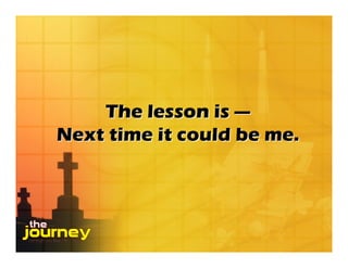 The lesson is —
Next time it could be me.
 