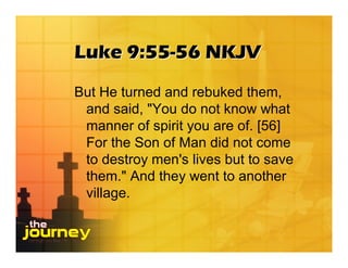 Luke 9:55-56 NKJV
But He turned and rebuked them,
 and said, "You do not know what
 manner of spirit you are of. [56]
 For the Son of Man did not come
 to destroy men's lives but to save
 them." And they went to another
 village.
 