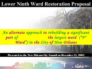 Lower Ninth Ward Restoration Proposal




An alternate approach to rebuilding a significant
 part of                 the largest ward (“9 th
       Ward”) in the City of New Orleans


  Presented to the New Orleans City Council on December 15, 2005
 