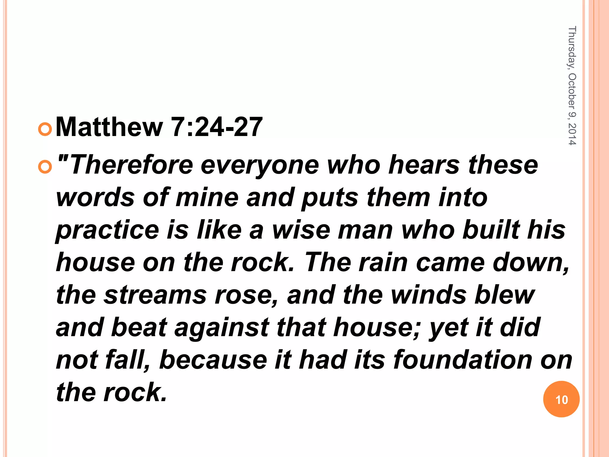 Matthew 7:24-27
"Therefore everyone who hears these
words of mine and puts them into
practice is like a wise man who built his
house on the rock. The rain came down,
the streams rose, and the winds blew
and beat against that house; yet it did
not fall, because it had its foundation on
the rock.
Thursday,October9,2014
10
 