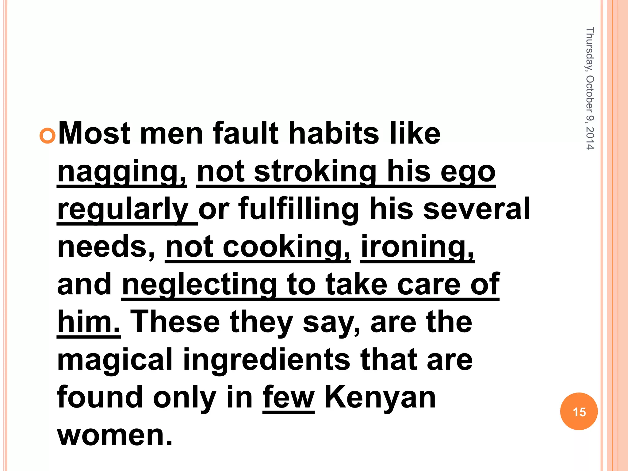 Most men fault habits like
nagging, not stroking his ego
regularly or fulfilling his several
needs, not cooking, ironing,
and neglecting to take care of
him. These they say, are the
magical ingredients that are
found only in few Kenyan
women.
Thursday,October9,2014
15
 