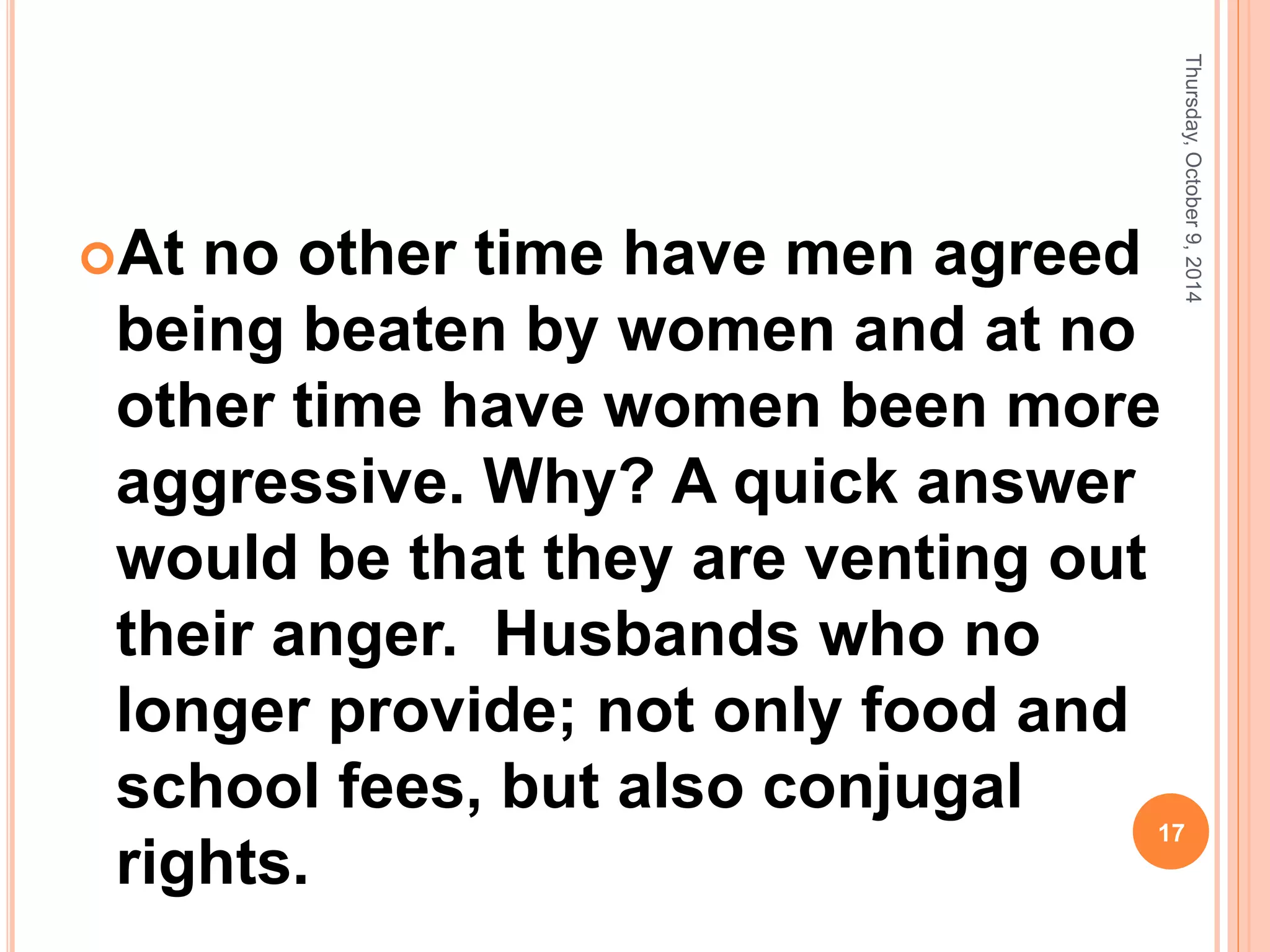At no other time have men agreed
being beaten by women and at no
other time have women been more
aggressive. Why? A quick answer
would be that they are venting out
their anger. Husbands who no
longer provide; not only food and
school fees, but also conjugal
rights.
Thursday,October9,2014
17
 