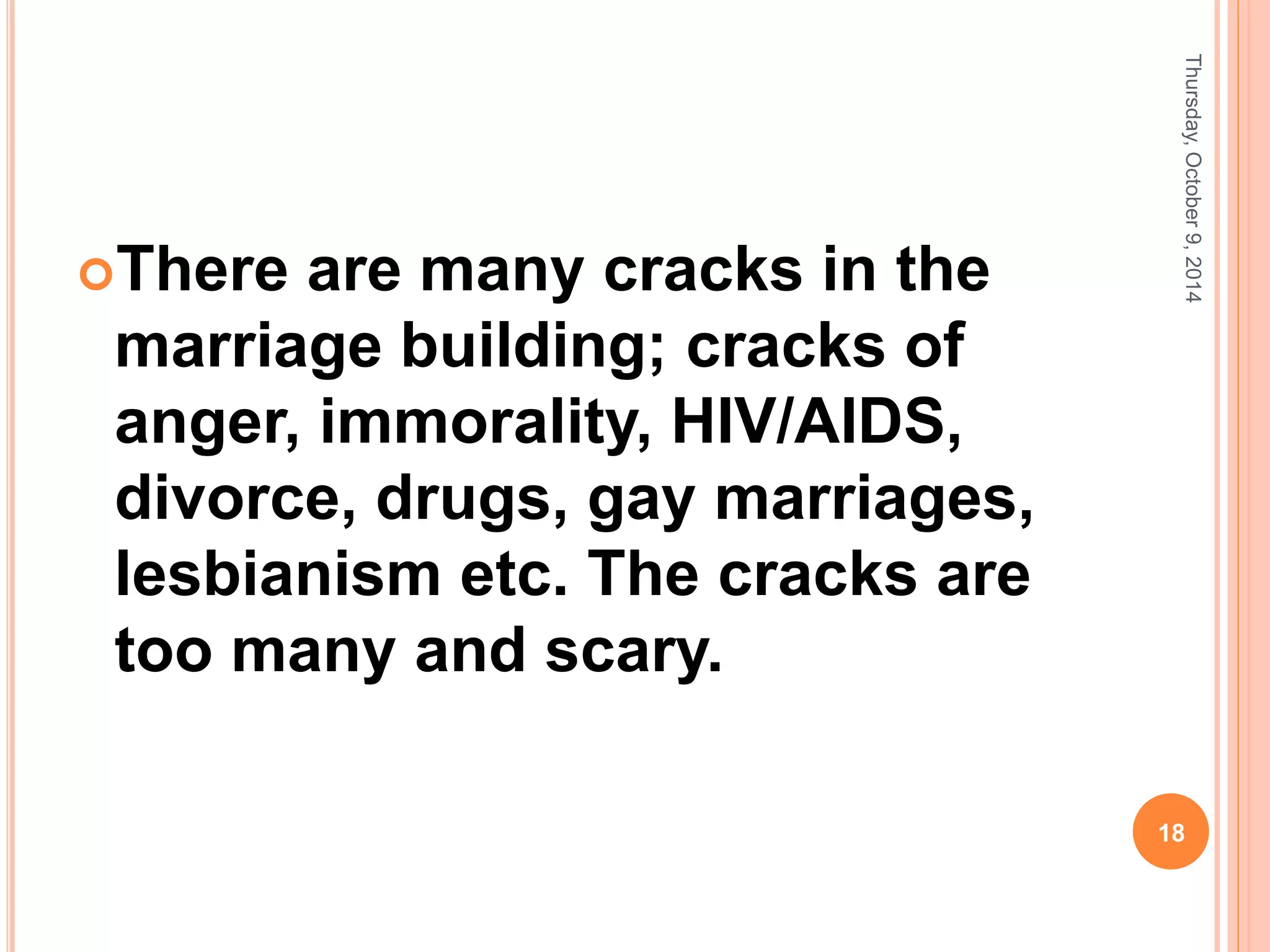 There are many cracks in the
marriage building; cracks of
anger, immorality, HIV/AIDS,
divorce, drugs, gay marriages,
lesbianism etc. The cracks are
too many and scary.
Thursday,October9,2014
18
 