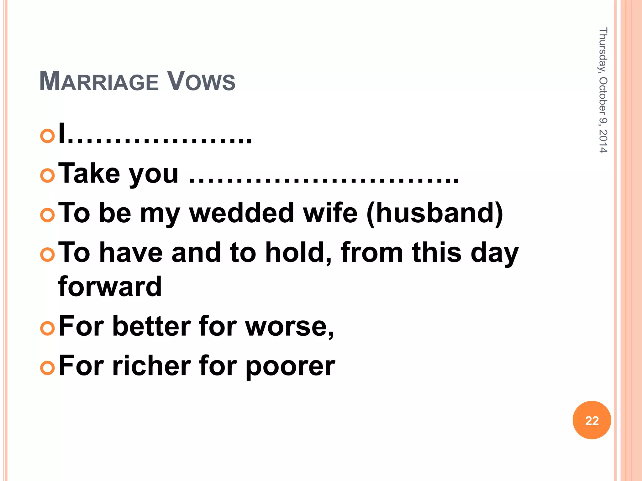 MARRIAGE VOWS
I………………..
Take you ………………………..
To be my wedded wife (husband)
To have and to hold, from this day
forward
For better for worse,
For richer for poorer
Thursday,October9,2014
22
 