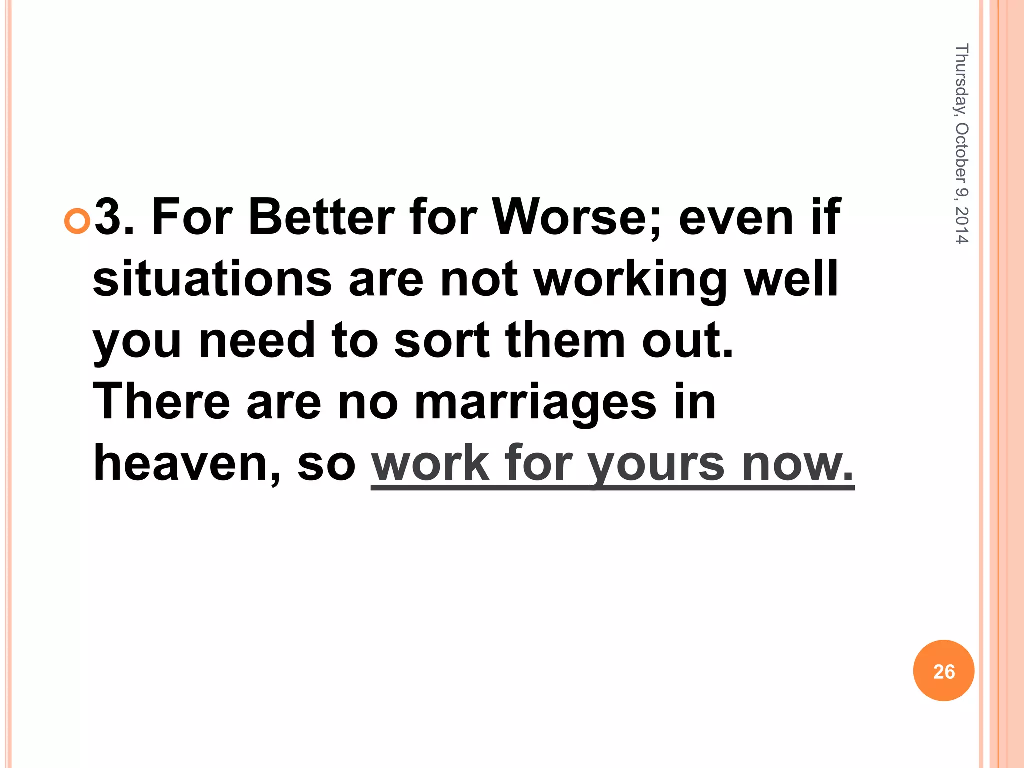 3. For Better for Worse; even if
situations are not working well
you need to sort them out.
There are no marriages in
heaven, so work for yours now.
Thursday,October9,2014
26
 