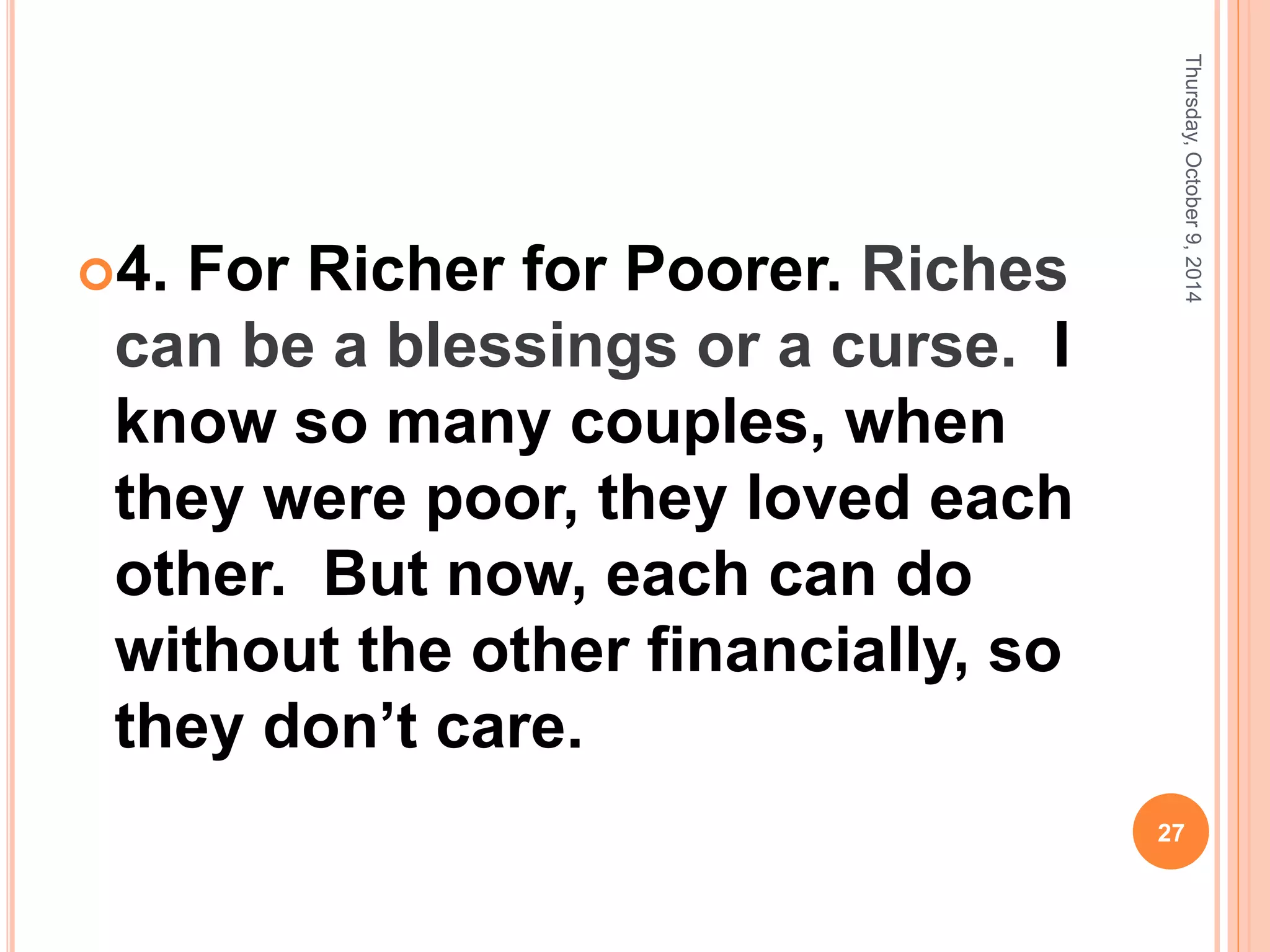 4. For Richer for Poorer. Riches
can be a blessings or a curse. I
know so many couples, when
they were poor, they loved each
other. But now, each can do
without the other financially, so
they don’t care.
Thursday,October9,2014
27
 