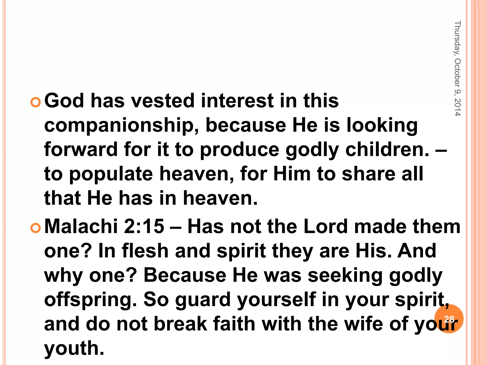 God has vested interest in this
companionship, because He is looking
forward for it to produce godly children. –
to populate heaven, for Him to share all
that He has in heaven.
Malachi 2:15 – Has not the Lord made them
one? In flesh and spirit they are His. And
why one? Because He was seeking godly
offspring. So guard yourself in your spirit,
and do not break faith with the wife of your
youth.
Thursday,October9,2014
28
 