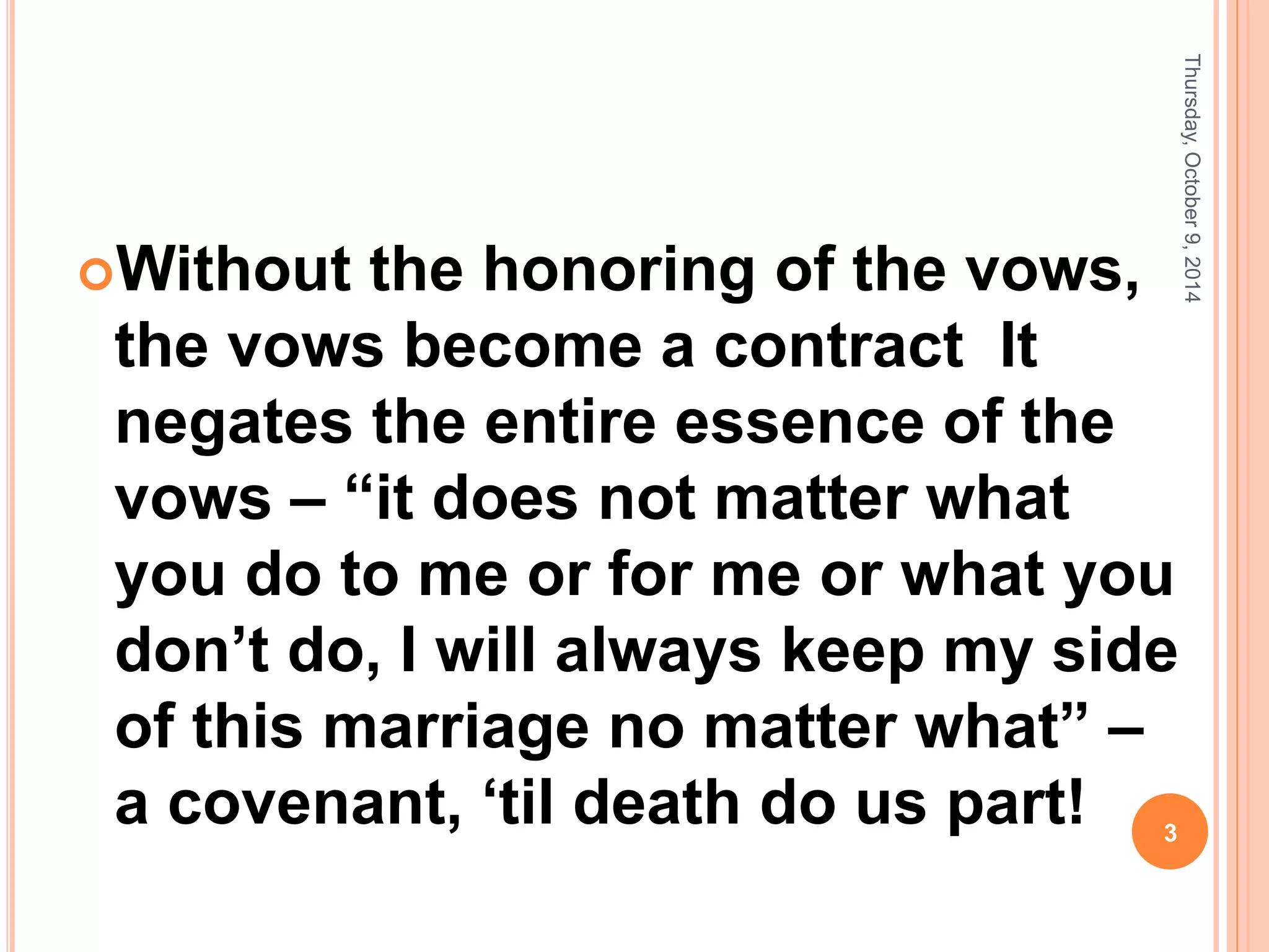 Without the honoring of the vows,
the vows become a contract It
negates the entire essence of the
vows – “it does not matter what
you do to me or for me or what you
don’t do, I will always keep my side
of this marriage no matter what” –
a covenant, ‘til death do us part!
Thursday,October9,2014
3
 
