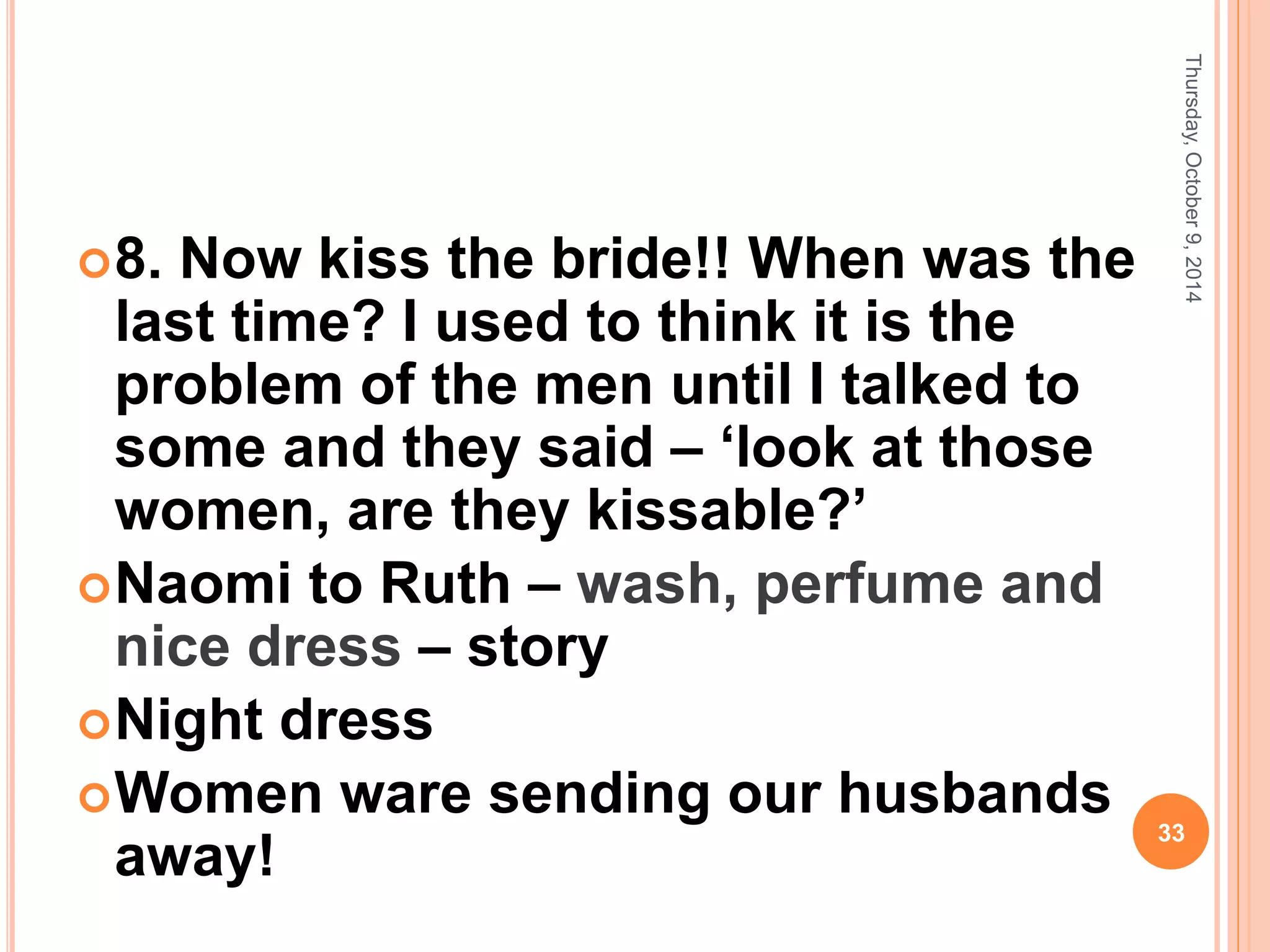 8. Now kiss the bride!! When was the
last time? I used to think it is the
problem of the men until I talked to
some and they said – ‘look at those
women, are they kissable?’
Naomi to Ruth – wash, perfume and
nice dress – story
Night dress
Women ware sending our husbands
away!
Thursday,October9,2014
33
 