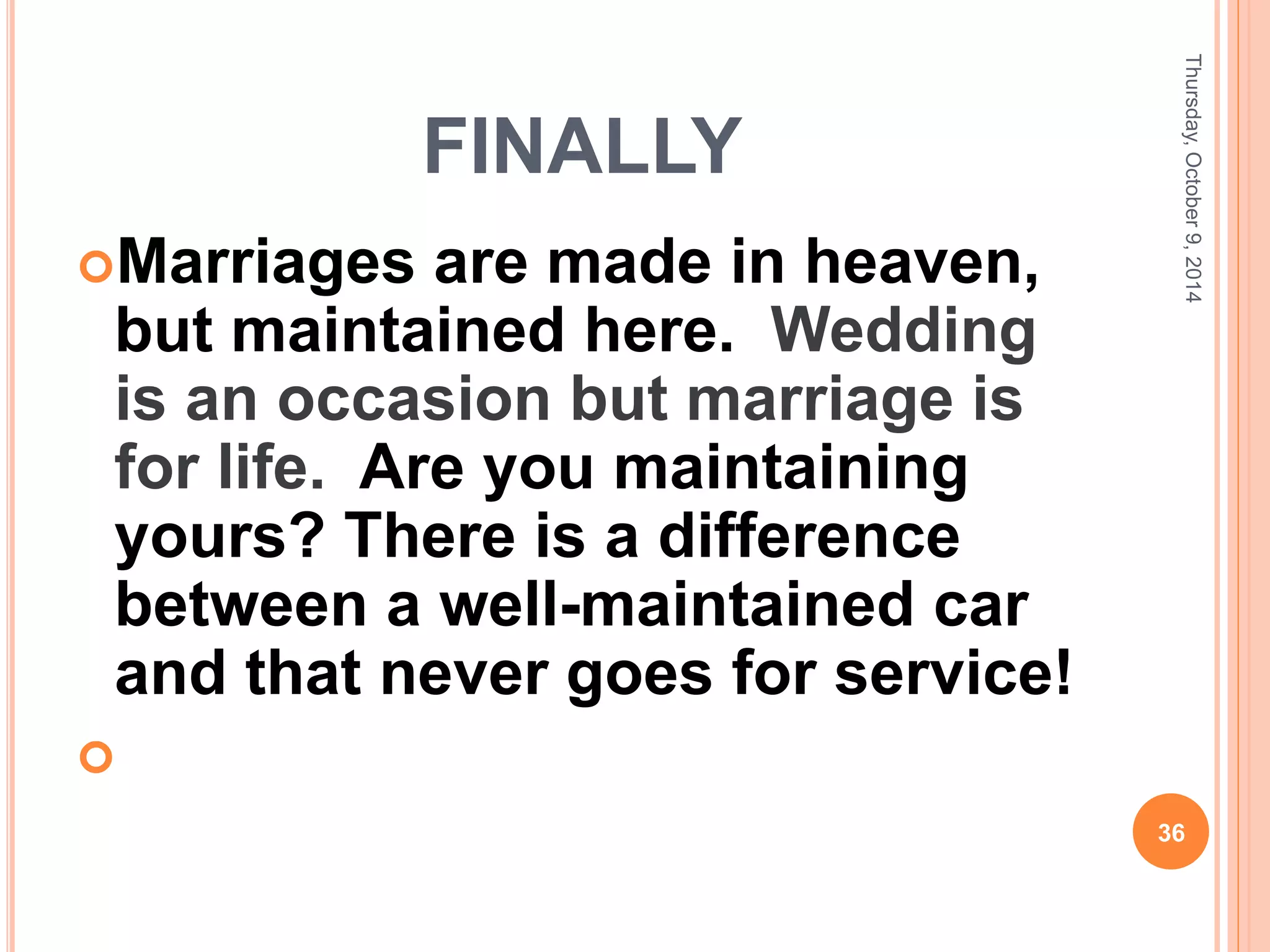 FINALLY
Marriages are made in heaven,
but maintained here. Wedding
is an occasion but marriage is
for life. Are you maintaining
yours? There is a difference
between a well-maintained car
and that never goes for service!

Thursday,October9,2014
36
 