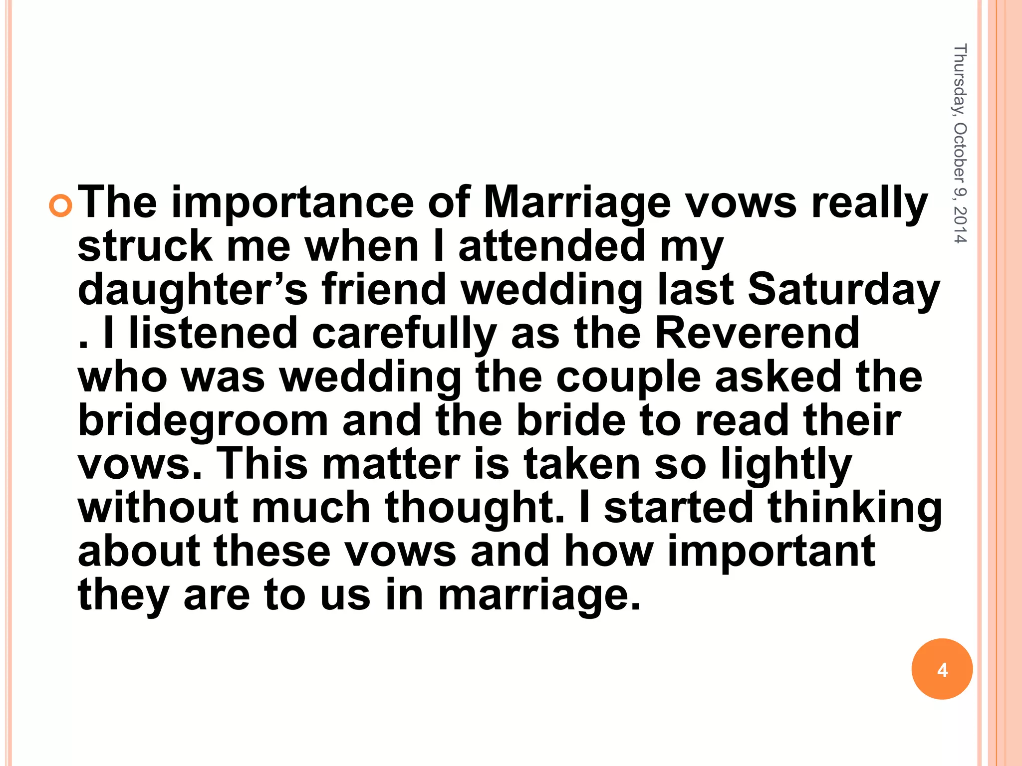 The importance of Marriage vows really
struck me when I attended my
daughter’s friend wedding last Saturday
. I listened carefully as the Reverend
who was wedding the couple asked the
bridegroom and the bride to read their
vows. This matter is taken so lightly
without much thought. I started thinking
about these vows and how important
they are to us in marriage.
Thursday,October9,2014
4
 