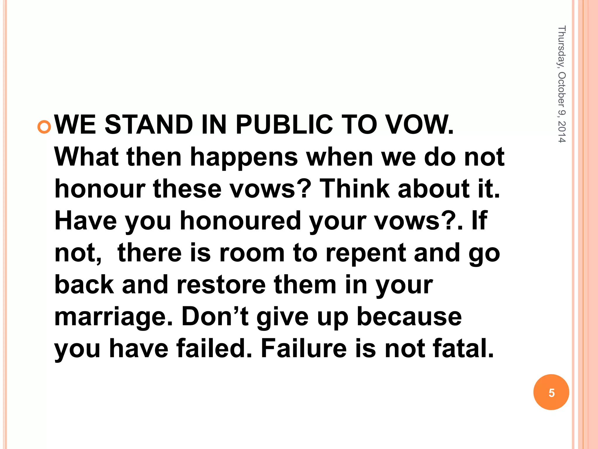 WE STAND IN PUBLIC TO VOW.
What then happens when we do not
honour these vows? Think about it.
Have you honoured your vows?. If
not, there is room to repent and go
back and restore them in your
marriage. Don’t give up because
you have failed. Failure is not fatal.
Thursday,October9,2014
5
 